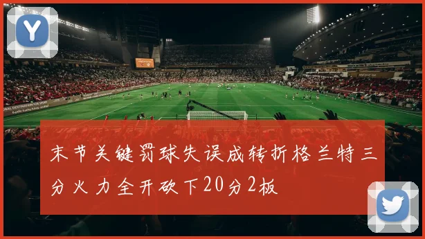 末节关键罚球失误成转折格兰特三分火力全开砍下20分2板