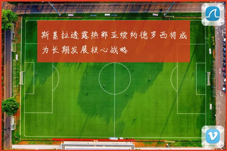 斯基拉透露热那亚续约德罗西将成为长期发展核心战略