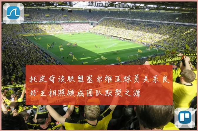 托皮奇谈联盟塞尔维亚球员关系良好互相照顾成团队默契之源