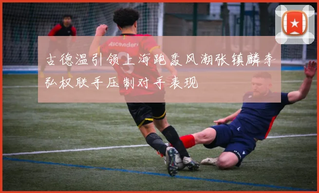 古德温引领上海跑轰风潮张镇麟李弘权联手压制对手表现