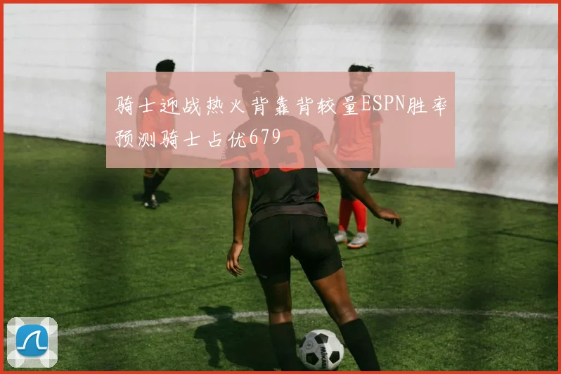 骑士迎战热火背靠背较量ESPN胜率预测骑士占优679