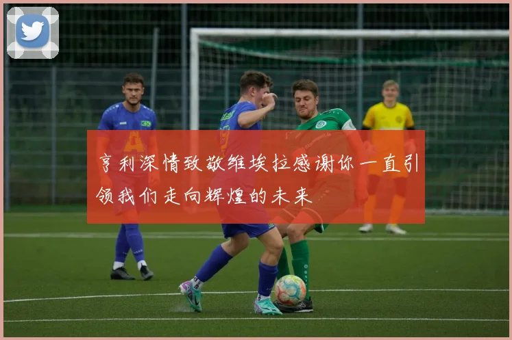 亨利深情致敬维埃拉感谢你一直引领我们走向辉煌的未来
