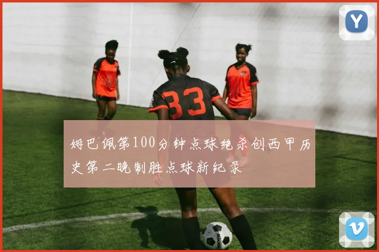 姆巴佩第100分钟点球绝杀创西甲历史第二晚制胜点球新纪录