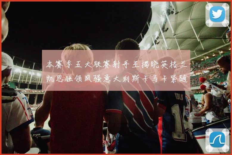本赛季五大联赛射手王揭晓英格兰凯恩独领风骚意大利斯卡马卡紧随其后