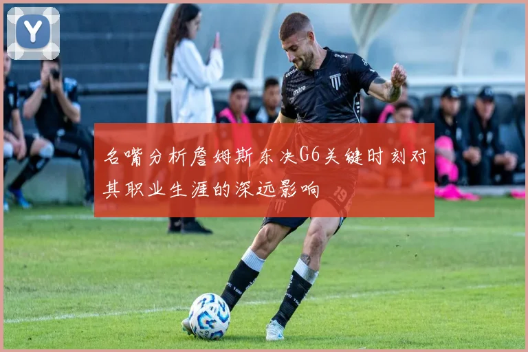 名嘴分析詹姆斯东决G6关键时刻对其职业生涯的深远影响