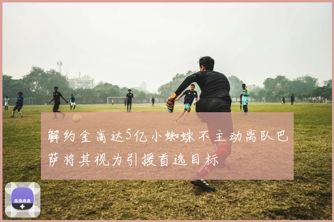 解约金高达5亿小蜘蛛不主动离队巴萨将其视为引援首选目标