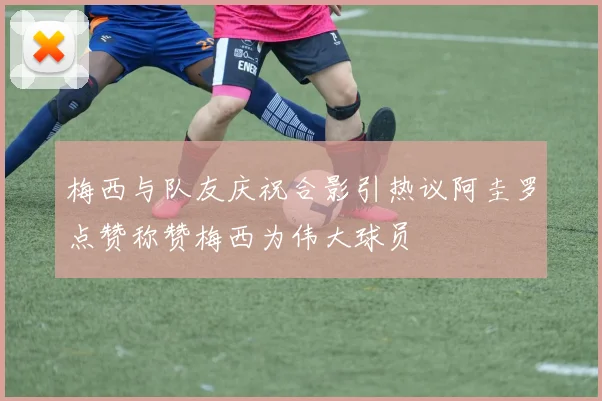 梅西与队友庆祝合影引热议阿圭罗点赞称赞梅西为伟大球员