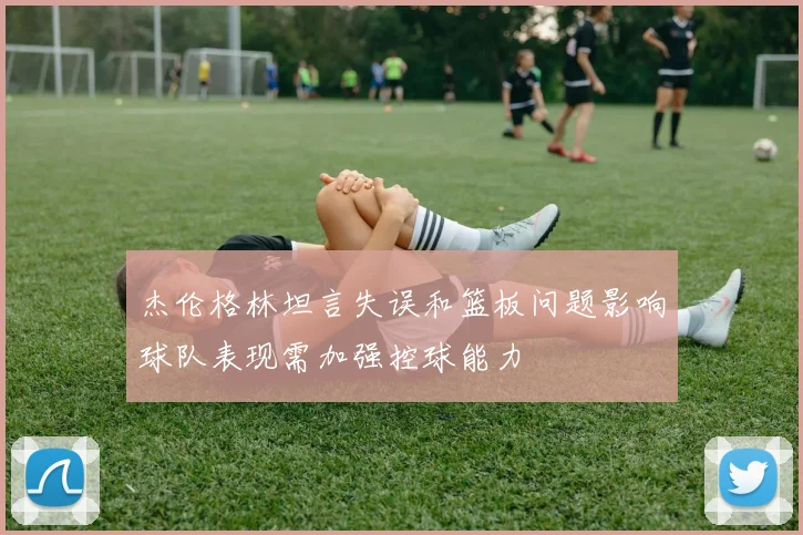 杰伦格林坦言失误和篮板问题影响球队表现需加强控球能力