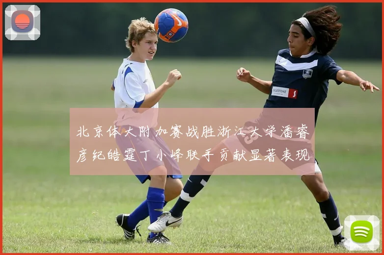 北京体大附加赛战胜浙江大学潘睿彦纪皓霆丁小峰联手贡献显著表现