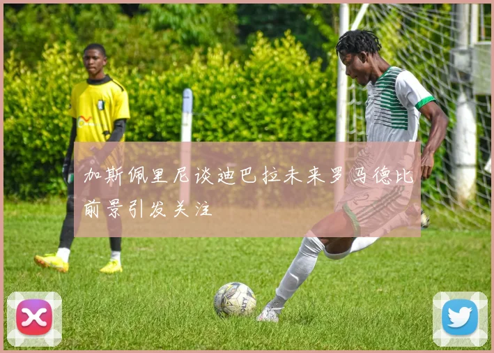 加斯佩里尼谈迪巴拉未来罗马德比前景引发关注