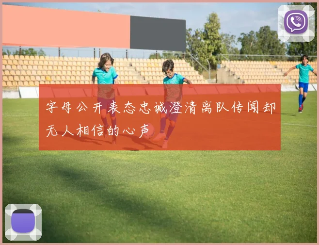 字母公开表态忠诚澄清离队传闻却无人相信的心声