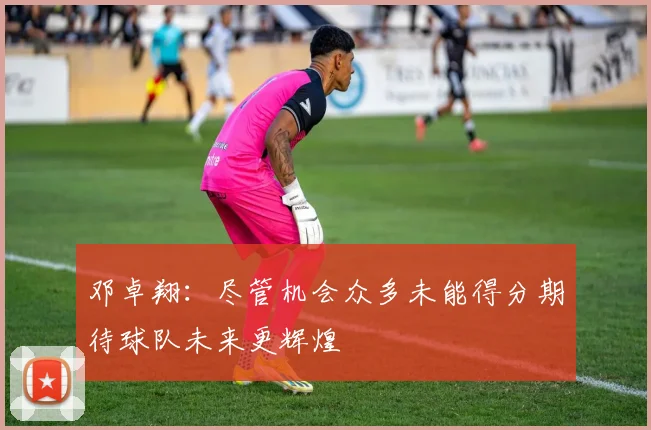 邓卓翔：尽管机会众多未能得分期待球队未来更辉煌