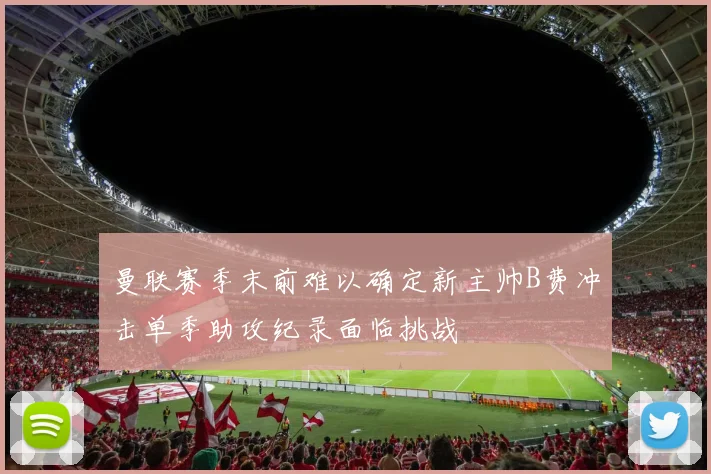 曼联赛季末前难以确定新主帅B费冲击单季助攻纪录面临挑战