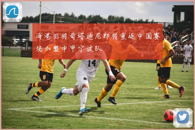 海港旧将奇塔迪尼即将重返中国赛场加盟中甲宁波队
