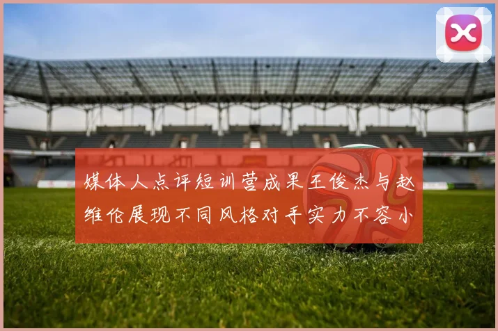 媒体人点评短训营成果王俊杰与赵维伦展现不同风格对手实力不容小觑