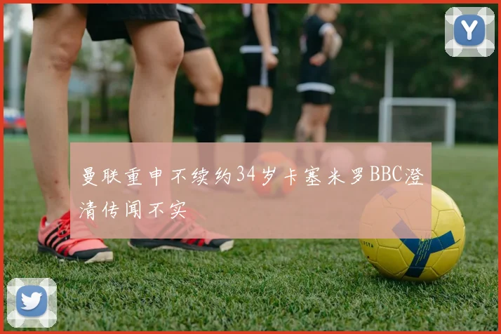 曼联重申不续约34岁卡塞米罗BBC澄清传闻不实