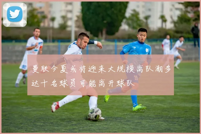 曼联今夏或将迎来大规模离队潮多达十名球员可能离开球队