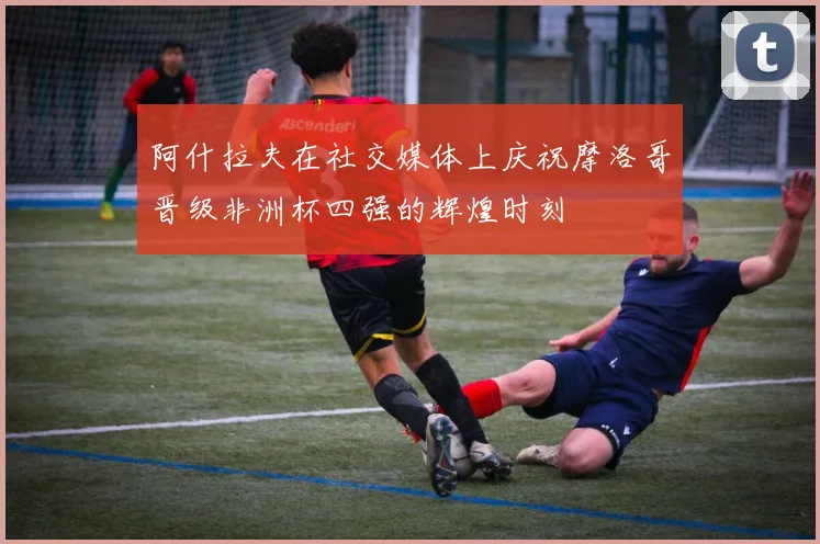 阿什拉夫在社交媒体上庆祝摩洛哥晋级非洲杯四强的辉煌时刻
