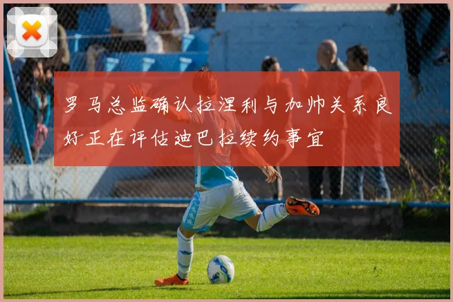 罗马总监确认拉涅利与加帅关系良好正在评估迪巴拉续约事宜
