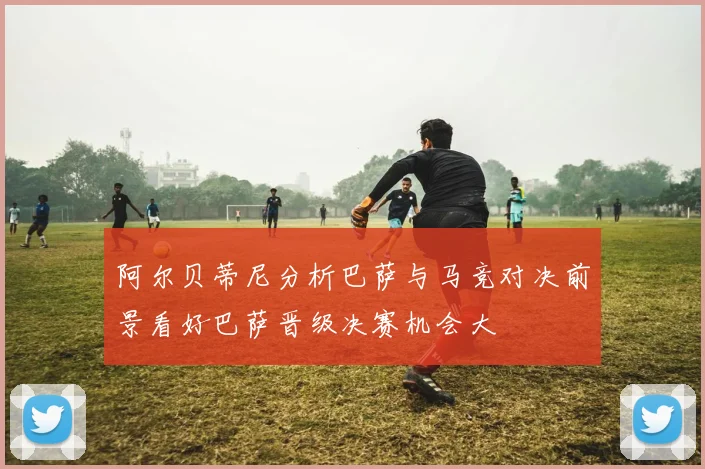 阿尔贝蒂尼分析巴萨与马竞对决前景看好巴萨晋级决赛机会大