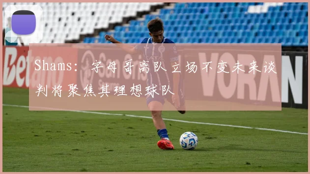 Shams：字母哥离队立场不变未来谈判将聚焦其理想球队